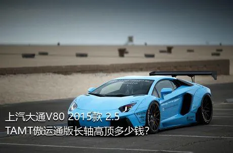 上汽大通V80 2015款 2.5TAMT傲运通版长轴高顶多少钱？
