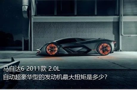 马自达6 2011款 2.0L 自动超豪华型的发动机最大扭矩是多少？