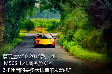 福瑞达M50 2015款 1.4L M50S 1.4L商务舱K14B-F使用的是多大排量的发动机？