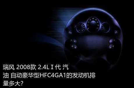 瑞风 2008款 2.4LⅠ代 汽油 自动豪华型HFC4GA1的发动机排量多大？