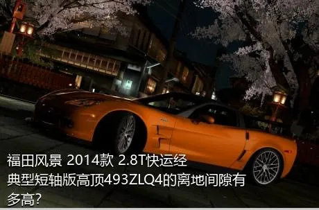 福田风景 2014款 2.8T快运经典型短轴版高顶493ZLQ4的离地间隙有多高？