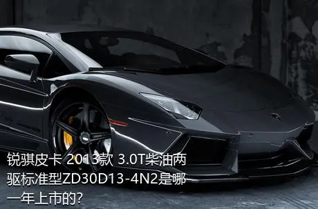 锐骐皮卡 2013款 3.0T柴油两驱标准型ZD30D13-4N2是哪一年上市的？