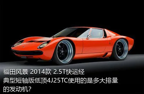 福田风景 2014款 2.5T快运经典型短轴版低顶4J25TC使用的是多大排量的发动机？
