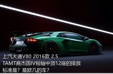 上汽大通V80 2016款 2.5TAMT商杰国IV短轴中顶12座的排放标准是？是欧几的车？