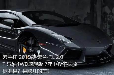 索兰托 2015款 索兰托L 2.0T 汽油4WD旗舰版 7座 国V的排放标准是？是欧几的车？