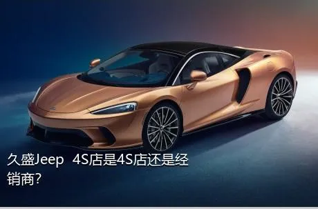 久盛Jeep  4S店是4S店还是经销商？