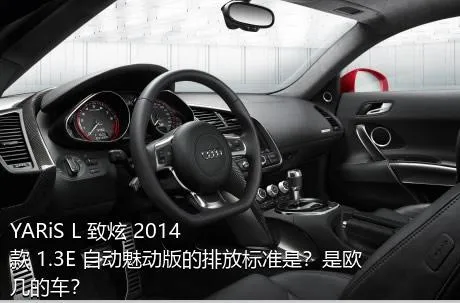 YARiS L 致炫 2014款 1.3E 自动魅动版的排放标准是？是欧几的车？