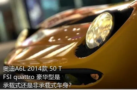 奥迪A6L 2014款 50 TFSI quattro 豪华型是承载式还是非承载式车身？