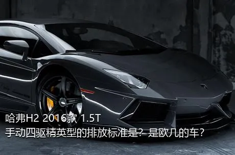 哈弗H2 2016款 1.5T 手动四驱精英型的排放标准是？是欧几的车？