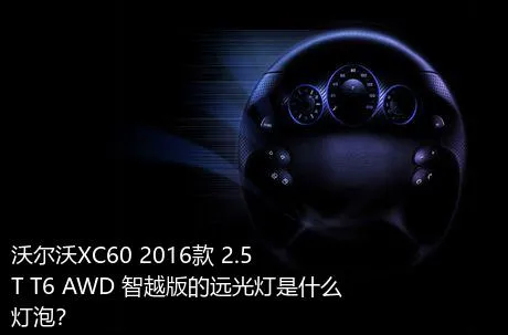 沃尔沃XC60 2016款 2.5T T6 AWD 智越版的远光灯是什么灯泡？