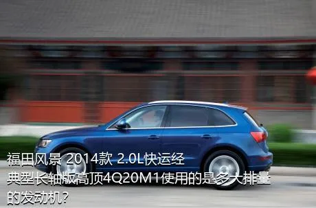福田风景 2014款 2.0L快运经典型长轴版高顶4Q20M1使用的是多大排量的发动机？