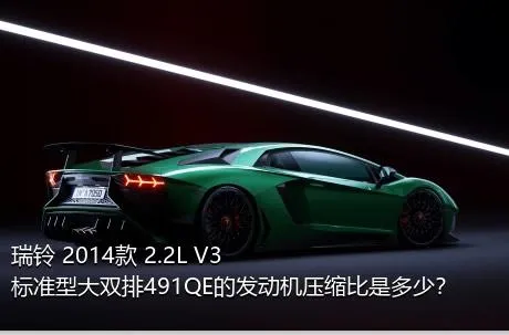 瑞铃 2014款 2.2L V3标准型大双排491QE的发动机压缩比是多少？
