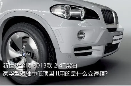 新世代全顺 2013款 2.4T柴油豪华型短轴中低顶国III用的是什么变速箱？