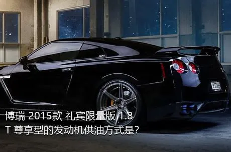 博瑞 2015款 礼宾限量版 1.8T 尊享型的发动机供油方式是？