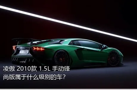 凌傲 2010款 1.5L 手动锋尚版属于什么级别的车？