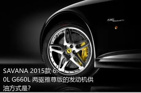 SAVANA 2015款 6.0L G660L 两驱雅尊版的发动机供油方式是？