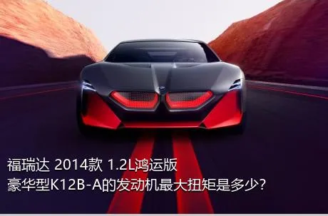 福瑞达 2014款 1.2L鸿运版 豪华型K12B-A的发动机最大扭矩是多少？