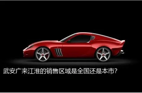 武安广来江淮的销售区域是全国还是本市？