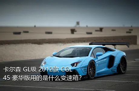 卡尔森 GL级 2012款 CGL45 豪华版用的是什么变速箱？