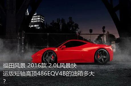 福田风景 2016款 2.0L风景快运版短轴高顶486EQV4B的油箱多大？