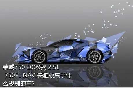荣威750 2009款 2.5L 750FL NAVI豪雅版属于什么级别的车？