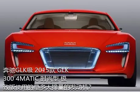 奔驰GLK级 2015款 GLK 300 4MATIC 时尚型 极致版使用的是多大排量的发动机？