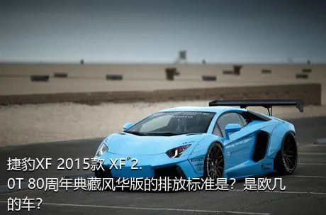 捷豹XF 2015款 XF 2.0T 80周年典藏风华版的排放标准是？是欧几的车？