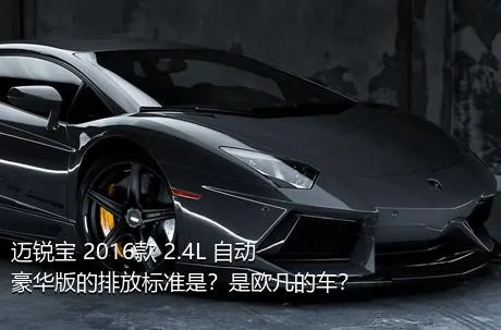 迈锐宝 2016款 2.4L 自动豪华版的排放标准是？是欧几的车？