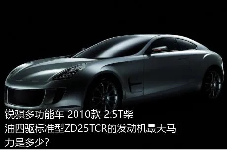 锐骐多功能车 2010款 2.5T柴油四驱标准型ZD25TCR的发动机最大马力是多少？