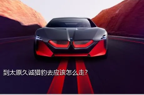 到太原久诚猎豹去应该怎么走？