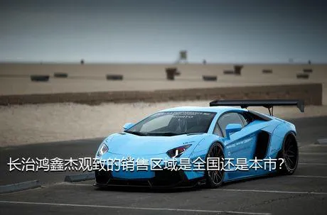 长治鸿鑫杰观致的销售区域是全国还是本市？