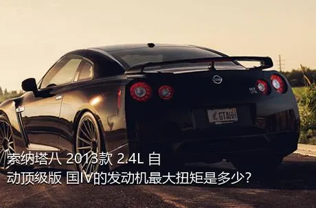 索纳塔八 2013款 2.4L 自动顶级版 国IV的发动机最大扭矩是多少？
