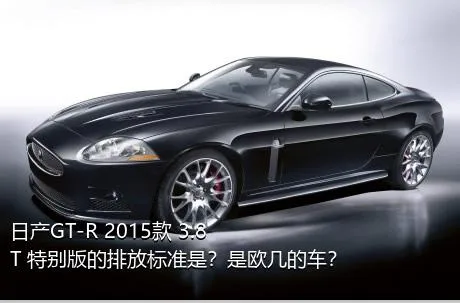 日产GT-R 2015款 3.8T 特别版的排放标准是？是欧几的车？