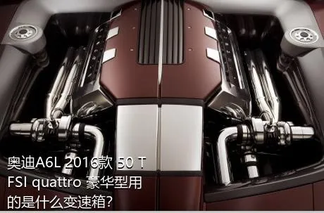 奥迪A6L 2016款 50 TFSI quattro 豪华型用的是什么变速箱？
