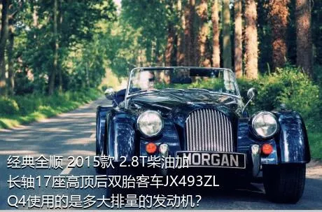 经典全顺 2015款 2.8T柴油加长轴17座高顶后双胎客车JX493ZLQ4使用的是多大排量的发动机？