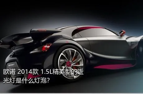 欧诺 2014款 1.5L精英型的近光灯是什么灯泡？