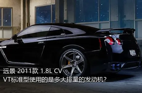 远景 2011款 1.8L CVVT标准型使用的是多大排量的发动机？