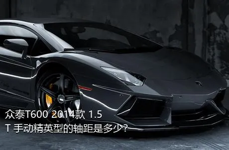 众泰T600 2014款 1.5T 手动精英型的轴距是多少？
