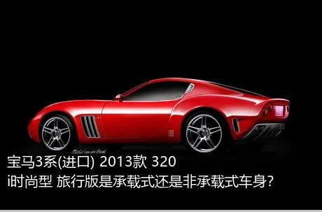 宝马3系(进口) 2013款 320i时尚型 旅行版是承载式还是非承载式车身？