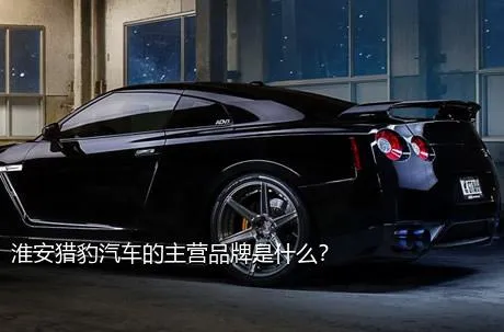 淮安猎豹汽车的主营品牌是什么？