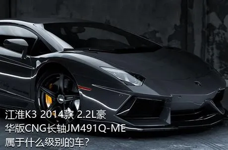 江淮K3 2014款 2.2L豪华版CNG长轴JM491Q-ME属于什么级别的车？