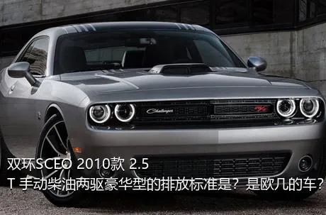 双环SCEO 2010款 2.5T 手动柴油两驱豪华型的排放标准是？是欧几的车？