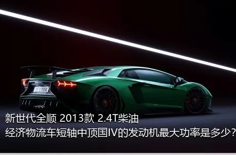 新世代全顺 2013款 2.4T柴油经济物流车短轴中顶国IV的发动机最大功率是多少？