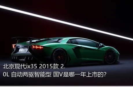 北京现代ix35 2015款 2.0L 自动两驱智能型 国V是哪一年上市的？