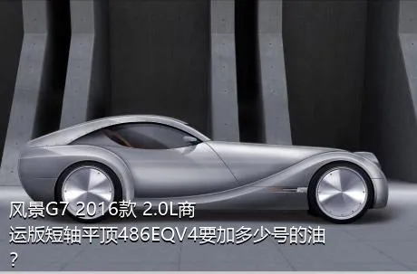 风景G7 2016款 2.0L商运版短轴平顶486EQV4要加多少号的油？