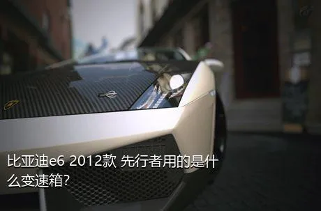 比亚迪e6 2012款 先行者用的是什么变速箱？