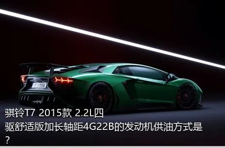 骐铃T7 2015款 2.2L四驱舒适版加长轴距4G22B的发动机供油方式是？