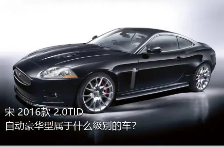 宋 2016款 2.0TID 自动豪华型属于什么级别的车？