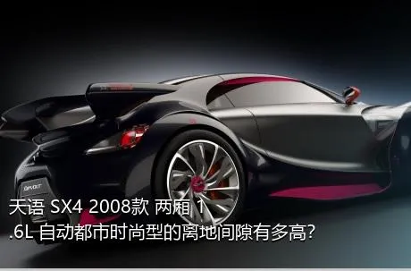 天语 SX4 2008款 两厢 1.6L 自动都市时尚型的离地间隙有多高？