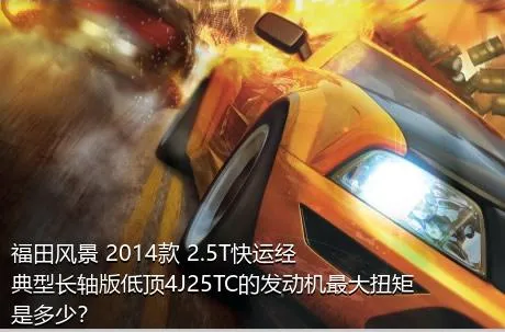 福田风景 2014款 2.5T快运经典型长轴版低顶4J25TC的发动机最大扭矩是多少？
